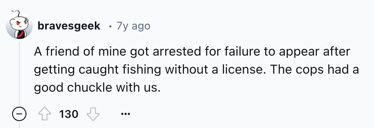 screenshot - bravesgeek 7y ago A friend of mine got arrested for failure to appear after getting caught fishing without a license. The cops had a good chuckle with us. 130